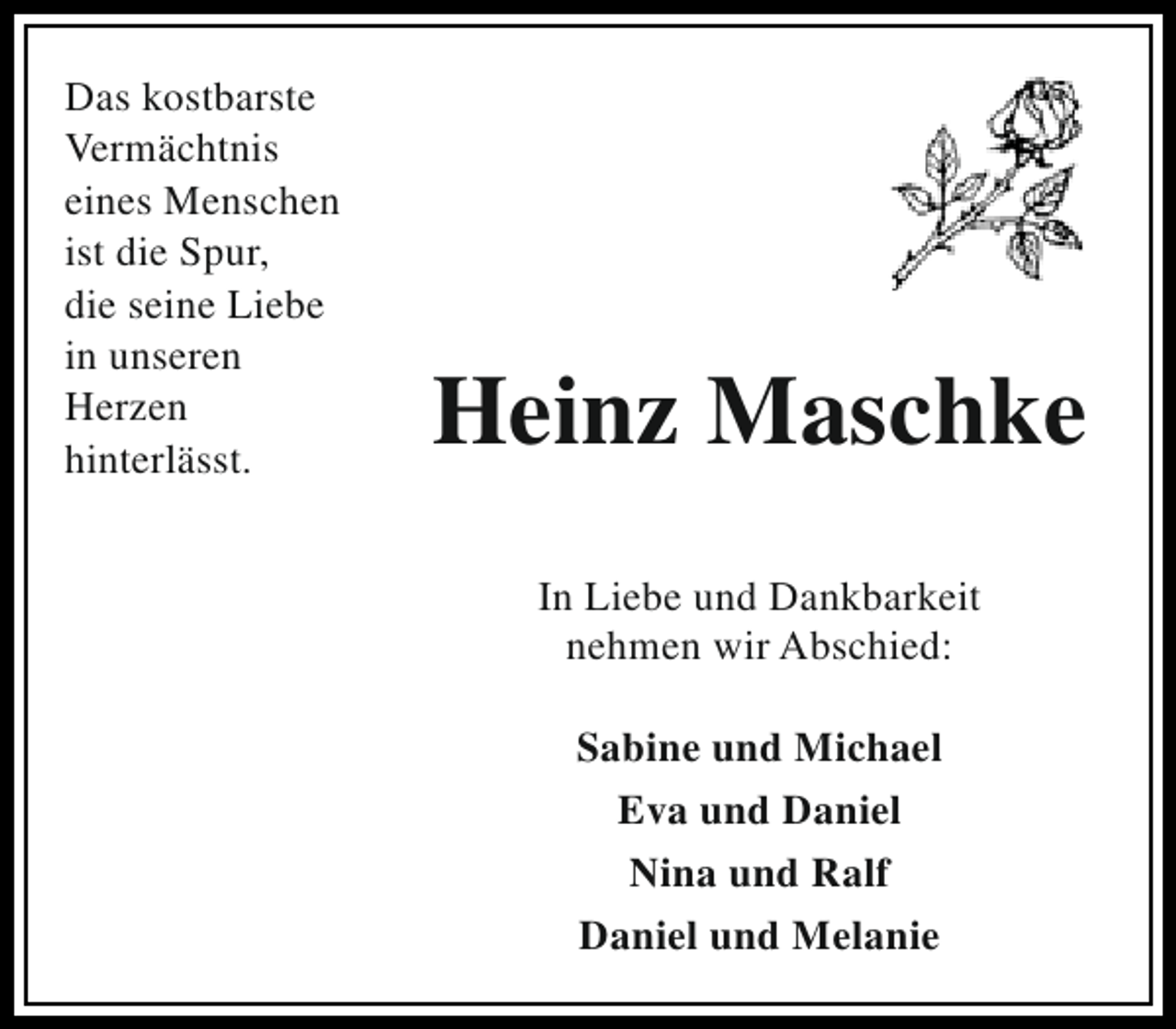 <p>Das kostbarste<br />Vermächtnis<br />eines Menschen<br />ist die Spur,<br />die seine Liebe<br />in unseren<br />Herzen<br />hinterlässt.</p>
<p>Heinz Maschke<br />In Liebe und Dankbarkeit<br />nehmen wir Abschied:<br />Sabine und Michael<br />Eva und Daniel<br />Nina und Ralf<br />Daniel und Melanie</p>