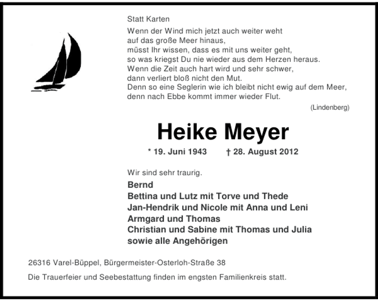 <p>Statt Karten<br />Wenn der Wind mich jetzt auch weiter weht<br />auf das große Meer hinaus,<br />müsst Ihr wissen, dass es mit uns weiter geht,<br />so was kriegst Du nie wieder aus dem Herzen heraus.<br />Wenn die Zeit auch hart wird und sehr schwer,<br />dann verliert bloß nicht den Mut.<br />Denn so eine Seglerin wie ich bleibt nicht ewig auf dem Meer,<br />denn nach Ebbe kommt immer wieder Flut.<br />(Lindenberg)</p>
<p>Heike Meyer<br />* 19. Juni 1943</p>
<p>† 28. August 2012</p>
<p>Wir sind sehr traurig.</p>
<p>Bernd<br />Bettina und Lutz mit Torve und Thede<br />Jan-Hendrik und Nicole mit Anna und Leni<br />Armgard und Thomas<br />Christian und Sabine mit Thomas und Julia<br />sowie alle Angehörigen<br />26316 Varel-Büppel, Bürgermeister-Osterloh-Straße 38<br />Die Trauerfeier und Seebestattung finden im engsten Familienkreis statt.</p>