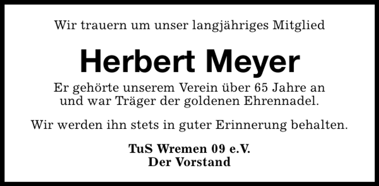 <p>Wir trauern um unser langjähriges Mitglied</p><p>Herbert Meyer</p><p>Er gehörte unserem Verein über 65 Jahre an<br />und war Träger der goldenen Ehrennadel.<br />Wir werden ihn stets in guter Erinnerung behalten.<br />TuS Wremen 09 e.V.<br />Der Vorstand</p>