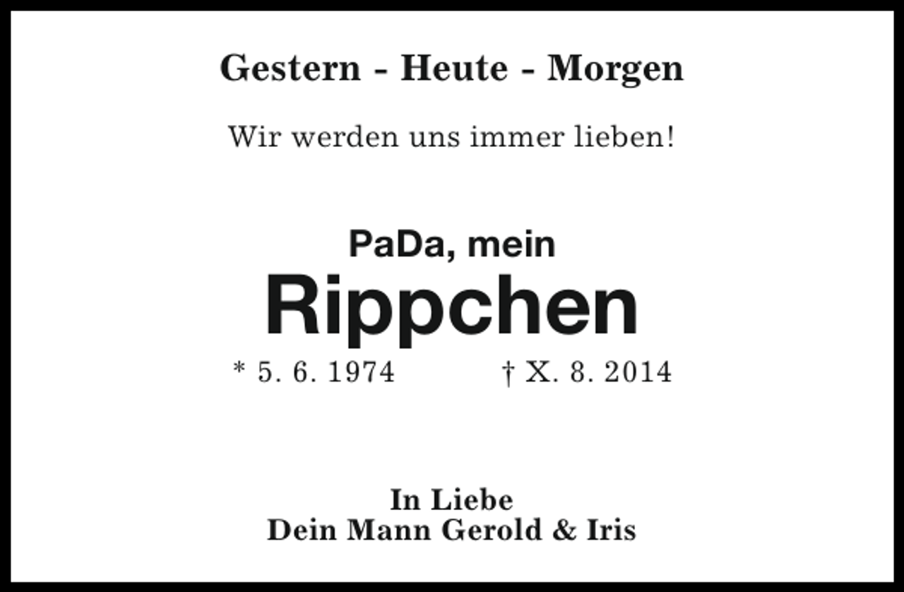 <p>Gestern - Heute - Morgen<br />Wir werden uns immer lieben!</p>
<p>PaDa, mein</p>
<p>Rippchen</p>
<p>* 5. 6. 1974</p>
<p>† X. 8. 2014</p>
<p>In Liebe<br />Dein Mann Gerold &amp; Iris</p>