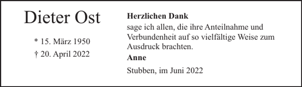 <p>Dieter Ost<br />* 15. März 1950<br />† 20. April 2022</p><p>Herzlichen Dank<br />sage ich allen, die ihre Anteilnahme und<br />Verbundenheit auf so vielfältige Weise zum<br />Ausdruck brachten.<br />Anne<br />Stubben, im Juni 2022</p>
