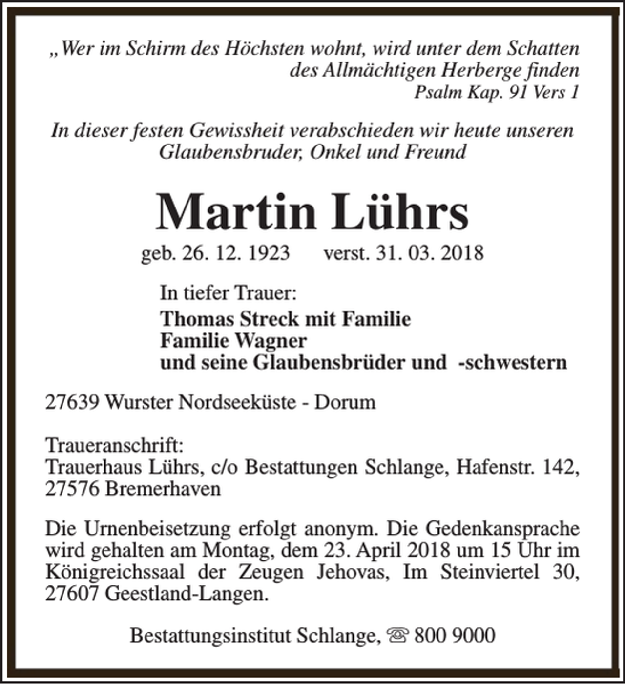 <p>„Wer im Schirm des Höchsten wohnt, wird unter dem Schatten<br />des Allmächtigen Herberge finden<br />Psalm Kap. 91 Vers 1</p><p>In dieser festen Gewissheit verabschieden wir heute unseren<br />Glaubensbruder, Onkel und Freund</p><p>Martin Lührs</p><p>geb. 26. 12. 1923</p><p>verst. 31. 03. 2018</p><p>In tiefer Trauer:<br />Thomas Streck mit Familie<br />Familie Wagner<br />und seine Glaubensbrüder und -schwestern<br />27639 Wurster Nordseeküste - Dorum<br />Traueranschrift:<br />Trauerhaus Lührs, c/o Bestattungen Schlange, Hafenstr. 142,<br />27576 Bremerhaven<br />Die Urnenbeisetzung erfolgt anonym. Die Gedenkansprache<br />wird gehalten am Montag, dem 23. April 2018 um 15 Uhr im<br />Königreichssaal der Zeugen Jehovas, Im Steinviertel 30,<br />27607 Geestland-Langen.<br />Bestattungsinstitut Schlange, s 800 9000</p>
