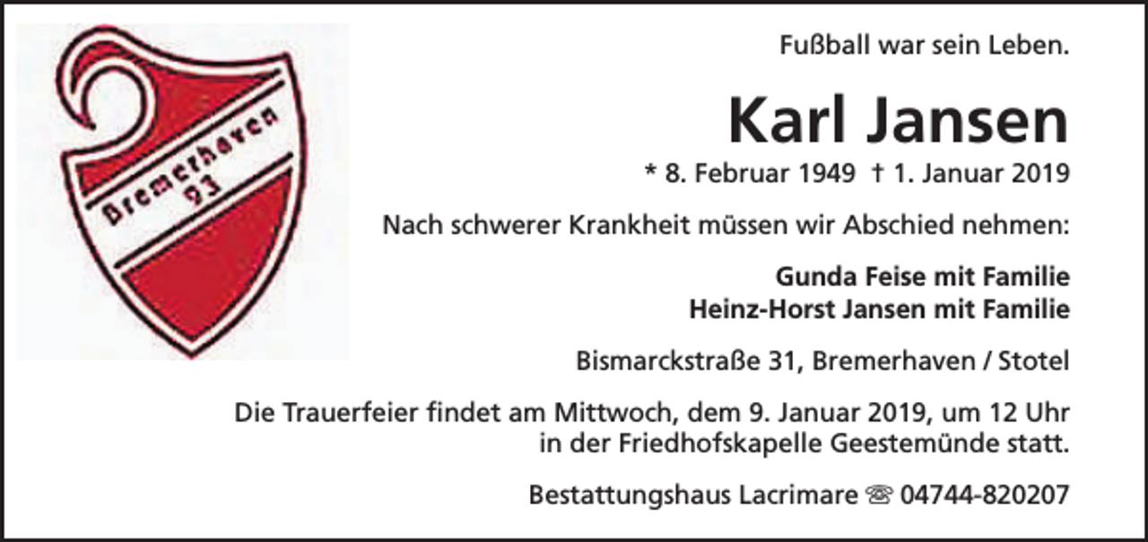 <p>Fußball war sein Leben.</p><p>Karl Jansen</p><p>* 8. Februar 1949 † 1. Januar 2019<br />Nach schwerer Krankheit müssen wir Abschied nehmen:<br />Gunda Feise mit Familie<br />Heinz-Horst Jansen mit Familie<br />Bismarckstraße 31, Bremerhaven / Stotel<br />Die Trauerfeier findet am Mittwoch, dem 9. Januar 2019, um 12 Uhr<br />in der Friedhofskapelle Geestemünde statt.<br />Bestattungshaus Lacrimare s 04744-820207</p>