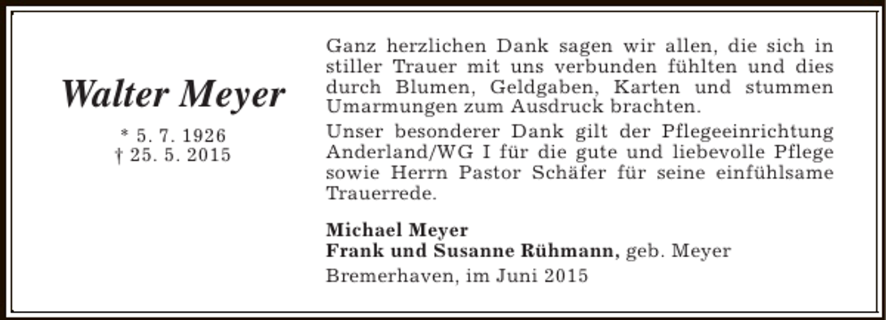 <p>Walter Meyer<br />* 5. 7. 1926<br />† 25. 5. 2015</p><p>Ganz herzlichen Dank sagen wir allen, die sich in<br />stiller Trauer mit uns verbunden fühlten und dies<br />durch Blumen, Geldgaben, Karten und stummen<br />Umarmungen zum Ausdruck brachten.<br />Unser besonderer Dank gilt der Pflegeeinrichtung<br />Anderland/WG I für die gute und liebevolle Pflege<br />sowie Herrn Pastor Schäfer für seine einfühlsame<br />Trauerrede.<br />Michael Meyer<br />Frank und Susanne Rühmann, geb. Meyer<br />Bremerhaven, im Juni 2015</p>