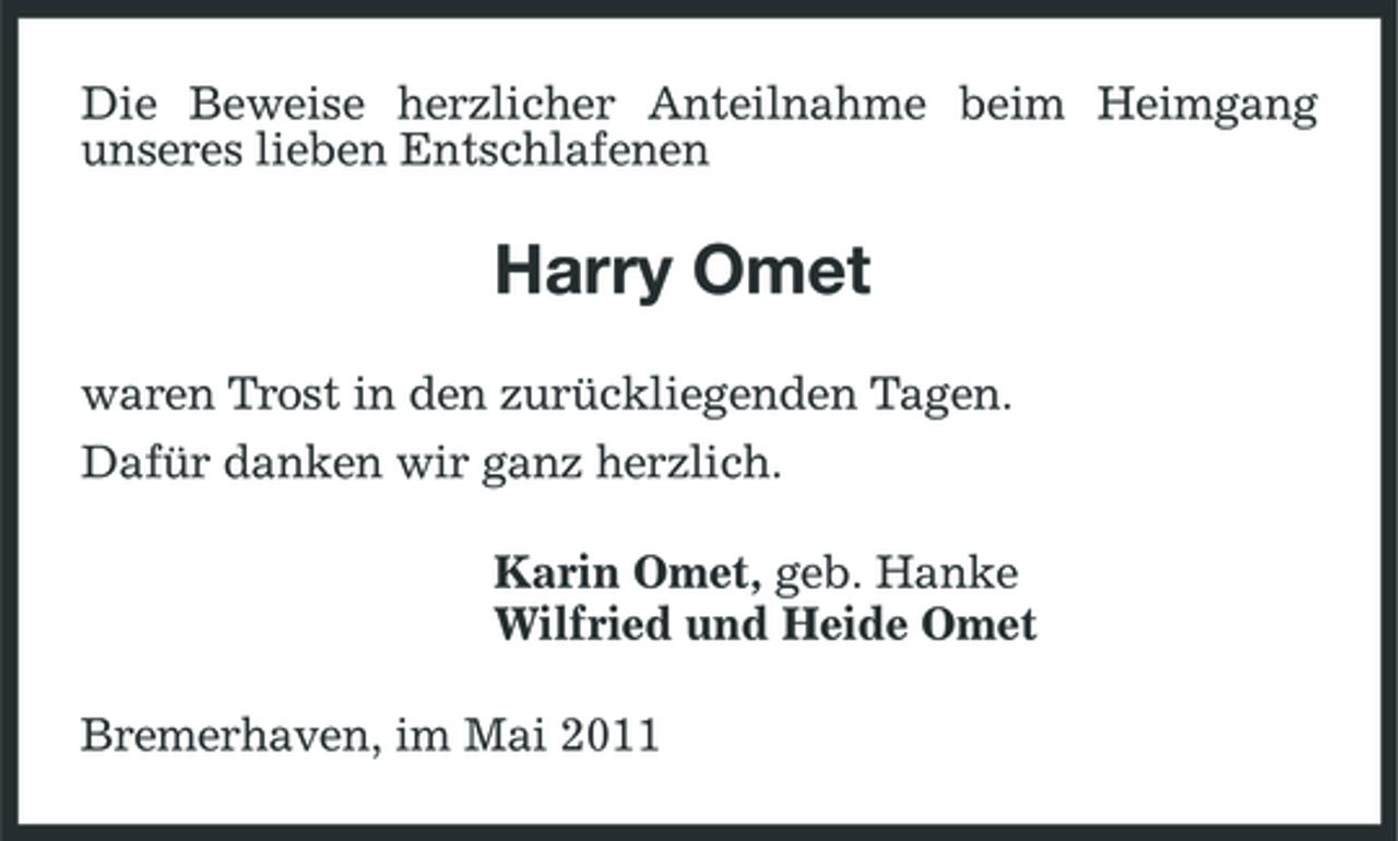 <p>Die Beweise herzlicher Anteilnahme beim Heimgang unseres lieben Entschlafenen</p><p>Harry Omet<br />waren Trost in den zurückliegenden Tagen. Dafür danken wir ganz herzlich. Karin Omet, geb. Hanke Wilfried und Heide Omet Bremerhaven, im Mai 2011</p>