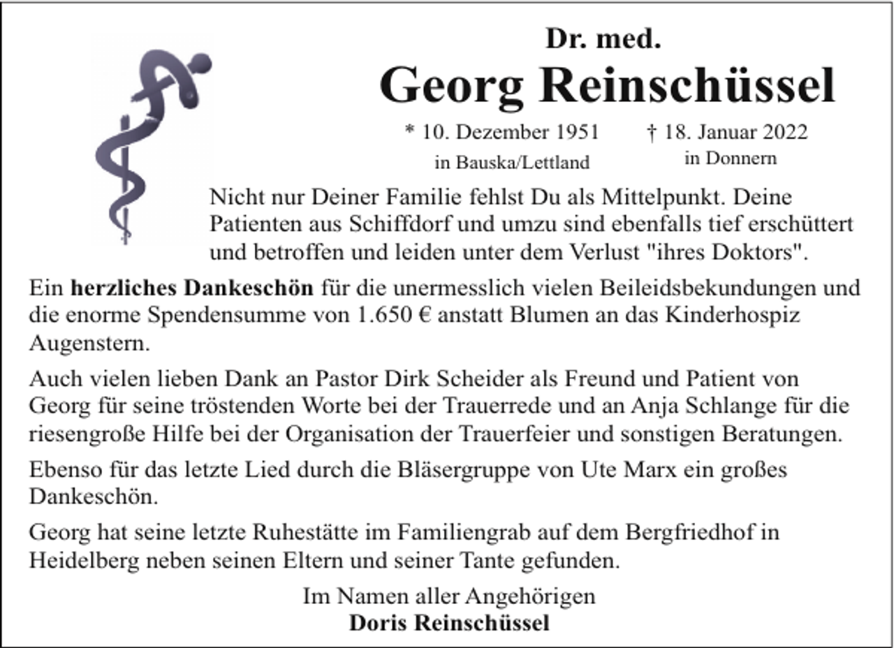 <p>Dr. med.</p><p>Georg Reinschüssel<br />* 10. Dezember 1951<br />in Bauska/Lettland</p><p>† 18. Januar 2022<br />in Donnern</p><p>Nicht nur Deiner Familie fehlst Du als Mittelpunkt. Deine<br />Patienten aus Schiffdorf und umzu sind ebenfalls tief erschüttert<br />und betroffen und leiden unter dem Verlust "ihres Doktors".<br />Ein herzliches Dankeschön für die unermesslich vielen Beileidsbekundungen und<br />die enorme Spendensumme von 1.650 € anstatt Blumen an das Kinderhospiz<br />Augenstern.<br />Auch vielen lieben Dank an Pastor Dirk Scheider als Freund und Patient von<br />Georg für seine tröstenden Worte bei der Trauerrede und an Anja Schlange für die<br />riesengroße Hilfe bei der Organisation der Trauerfeier und sonstigen Beratungen.<br />Ebenso für das letzte Lied durch die Bläsergruppe von Ute Marx ein großes<br />Dankeschön.<br />Georg hat seine letzte Ruhestätte im Familiengrab auf dem Bergfriedhof in<br />Heidelberg neben seinen Eltern und seiner Tante gefunden.<br />Im Namen aller Angehörigen<br />Doris Reinschüssel</p>