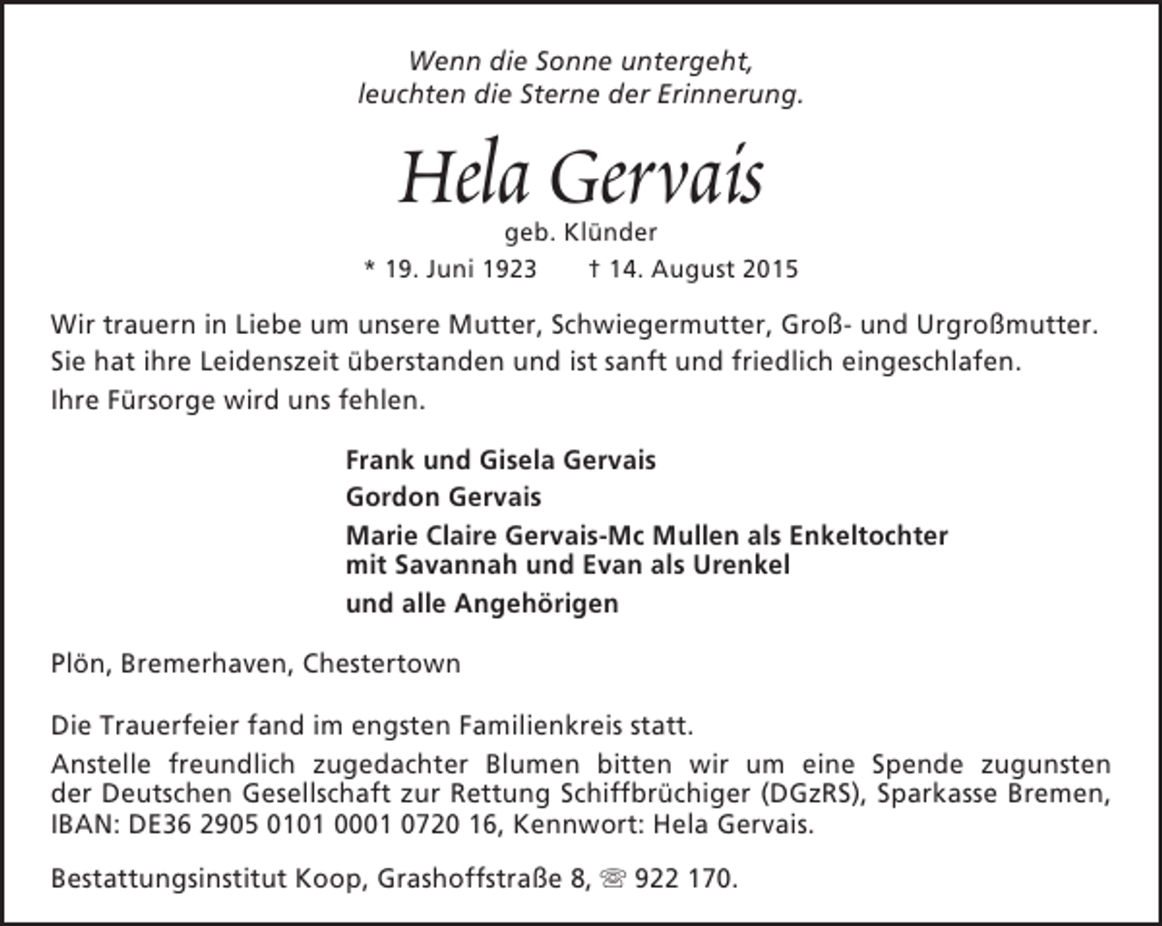 <p>Wenn die Sonne untergeht,<br />leuchten die Sterne der Erinnerung.</p><p>Hela Gervais</p><p>geb. Klünder<br />* 19. Juni 1923<br />† 14. August 2015</p><p>Wir trauern in Liebe um unsere Mutter, Schwiegermutter, Groß- und Urgroßmutter.<br />Sie hat ihre Leidenszeit überstanden und ist sanft und friedlich eingeschlafen.<br />Ihre Fürsorge wird uns fehlen.<br />Frank und Gisela Gervais<br />Gordon Gervais<br />Marie Claire Gervais-Mc Mullen als Enkeltochter<br />mit Savannah und Evan als Urenkel<br />und alle Angehörigen<br />Plön, Bremerhaven, Chestertown<br />Die Trauerfeier fand im engsten Familienkreis statt.<br />Anstelle freundlich zugedachter Blumen bitten wir um eine Spende zugunsten<br />der Deutschen Gesellschaft zur Rettung Schiffbrüchiger (DGzRS), Sparkasse Bremen,<br />IBAN: DE36 2905 0101 0001 0720 16, Kennwort: Hela Gervais.<br />Bestattungsinstitut Koop, Grashoffstraße 8,  922 170.</p>