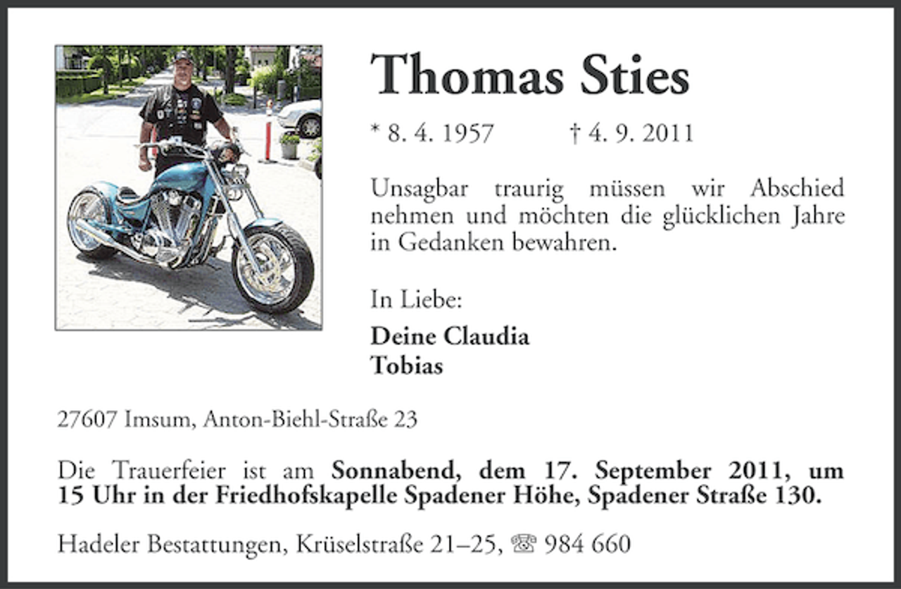 <p>Thomas Sties<br />* 8. 4. 1957</p><p>† 4. 9. 2011</p><p>Unsagbar traurig müssen wir Abschied<br />nehmen und möchten die glücklichen Jahre<br />in Gedanken bewahren.<br />In Liebe:<br />Deine Claudia<br />Tobias<br />27607 Imsum, Anton-Biehl-Straße 23</p><p>Die Trauerfeier ist am Sonnabend, dem 17. September 2011, um<br />15 Uhr in der Friedhofskapelle Spadener Höhe, Spadener Straße 130.<br />Hadeler Bestattungen, Krüselstraße 21–25, 984 660</p>