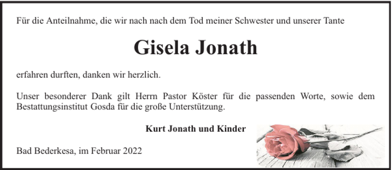 <p>Für die Anteilnahme, die wir nach nach dem Tod meiner Schwester und unserer Tante</p><p>Gisela Jonath<br />erfahren durften, danken wir herzlich.<br />Unser besonderer Dank gilt Herrn Pastor Köster für die passenden Worte, sowie dem<br />Bestattungsinstitut Gosda für die große Unterstützung.<br />Kurt Jonath und Kinder<br />Bad Bederkesa, im Februar 2022</p>