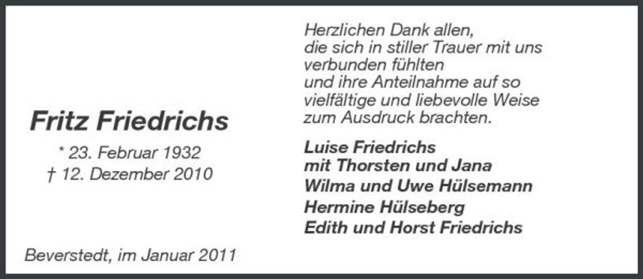 <p>Fritz Friedrichs<br />* 23. Februar 1932 † 12. Dezember 2010</p><p>Herzlichen Dank allen, die sich in stiller Trauer mit uns verbunden fühlten und ihre Anteilnahme auf so vielfältige und liebevolle Weise zum Ausdruck brachten. Luise Friedrichs mit Thorsten und Jana Wilma und Uwe Hülsemann Hermine Hülseberg Edith und Horst Friedrichs</p><p>Beverstedt, im Januar 2011</p>