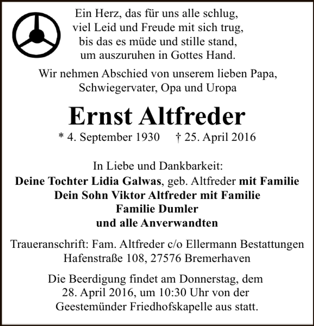 <p>Ein Herz, das für uns alle schlug,<br />viel Leid und Freude mit sich trug,<br />bis das es müde und stille stand,<br />um auszuruhen in Gottes Hand.<br />Wir nehmen Abschied von unserem lieben Papa,<br />Schwiegervater, Opa und Uropa</p><p>Ernst Altfreder</p><p>* 4. September 1930</p><p>† 25. April 2016</p><p>In Liebe und Dankbarkeit:<br />Deine Tochter Lidia Galwas, geb. Altfreder mit Familie<br />Dein Sohn Viktor Altfreder mit Familie<br />Familie Dumler<br />und alle Anverwandten<br />Traueranschrift: Fam. Altfreder c/o Ellermann Bestattungen<br />Hafenstraße 108, 27576 Bremerhaven<br />Die Beerdigung findet am Donnerstag, dem<br />28. April 2016, um 10:30 Uhr von der<br />Geestemünder Friedhofskapelle aus statt.</p>