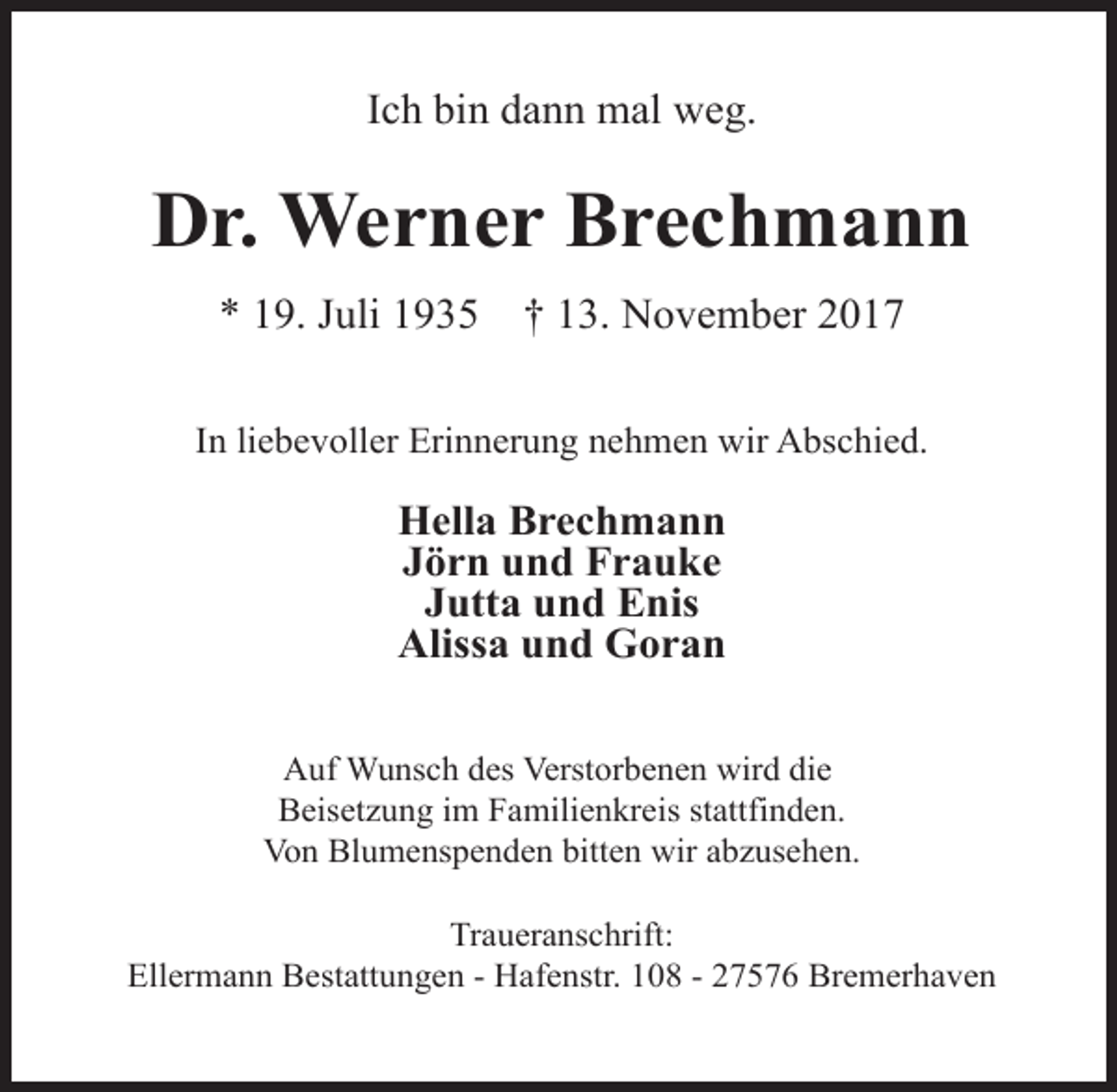 <p>Ich bin dann mal weg.</p><p>Dr. Werner Brechmann<br />* 19. Juli 1935</p><p>† 13. November 2017</p><p>In liebevoller Erinnerung nehmen wir Abschied.</p><p>Hella Brechmann<br />Jörn und Frauke<br />Jutta und Enis<br />Alissa und Goran<br />Auf Wunsch des Verstorbenen wird die<br />Beisetzung im Familienkreis stattfinden.<br />Von Blumenspenden bitten wir abzusehen.<br />Traueranschrift:<br />Ellermann Bestattungen ­ Hafenstr. 108 ­ 27576 Bremerhaven</p>