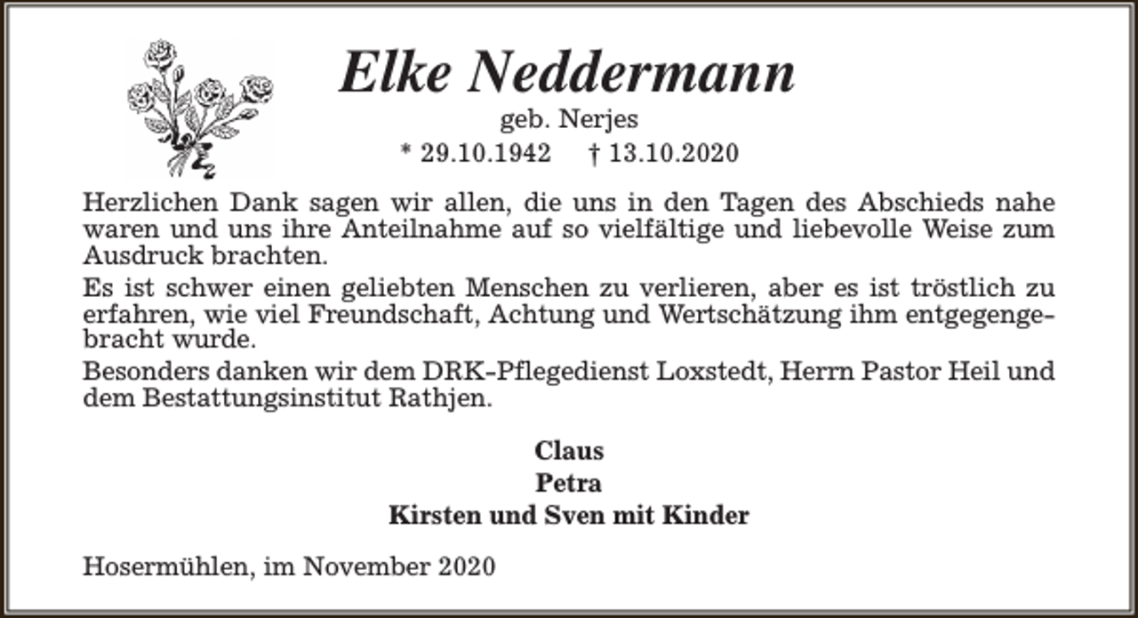 <p>Elke Neddermann<br />geb. Nerjes<br />* 29.10.1942 † 13.10.2020</p><p>Herzlichen Dank sagen wir allen, die uns in den Tagen des Abschieds nahe<br />waren und uns ihre Anteilnahme auf so vielfältige und liebevolle Weise zum<br />Ausdruck brachten.<br />Es ist schwer einen geliebten Menschen zu verlieren, aber es ist tröstlich zu<br />erfahren, wie viel Freundschaft, Achtung und Wertschätzung ihm entgegengebracht wurde.<br />Besonders danken wir dem DRK-Pflegedienst Loxstedt, Herrn Pastor Heil und<br />dem Bestattungsinstitut Rathjen.<br />Claus<br />Petra<br />Kirsten und Sven mit Kinder<br />Hosermühlen, im November 2020</p>
