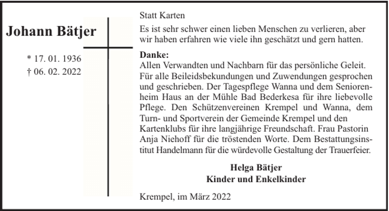 <p>Johann Bätjer<br />* 17. 01. 1936<br />† 06. 02. 2022</p><p>Statt Karten<br />Es ist sehr schwer einen lieben Menschen zu verlieren, aber<br />wir haben erfahren wie viele ihn geschätzt und gern hatten.<br />Danke:<br />Allen Verwandten und Nachbarn für das persönliche Geleit.<br />Für alle Beileidsbekundungen und Zuwendungen gesprochen<br />und geschrieben. Der Tagespflege Wanna und dem Seniorenheim Haus an der Mühle Bad Bederkesa für ihre liebevolle<br />Pflege. Den Schützenvereinen Krempel und Wanna, dem<br />Turn- und Sportverein der Gemeinde Krempel und den<br />Kartenklubs für ihre langjährige Freundschaft. Frau Pastorin<br />Anja Niehoff für die tröstenden Worte. Dem Bestattungsinstitut Handelmann für die würdevolle Gestaltung der Trauerfeier.<br />Helga Bätjer<br />Kinder und Enkelkinder<br />Krempel, im März 2022</p>