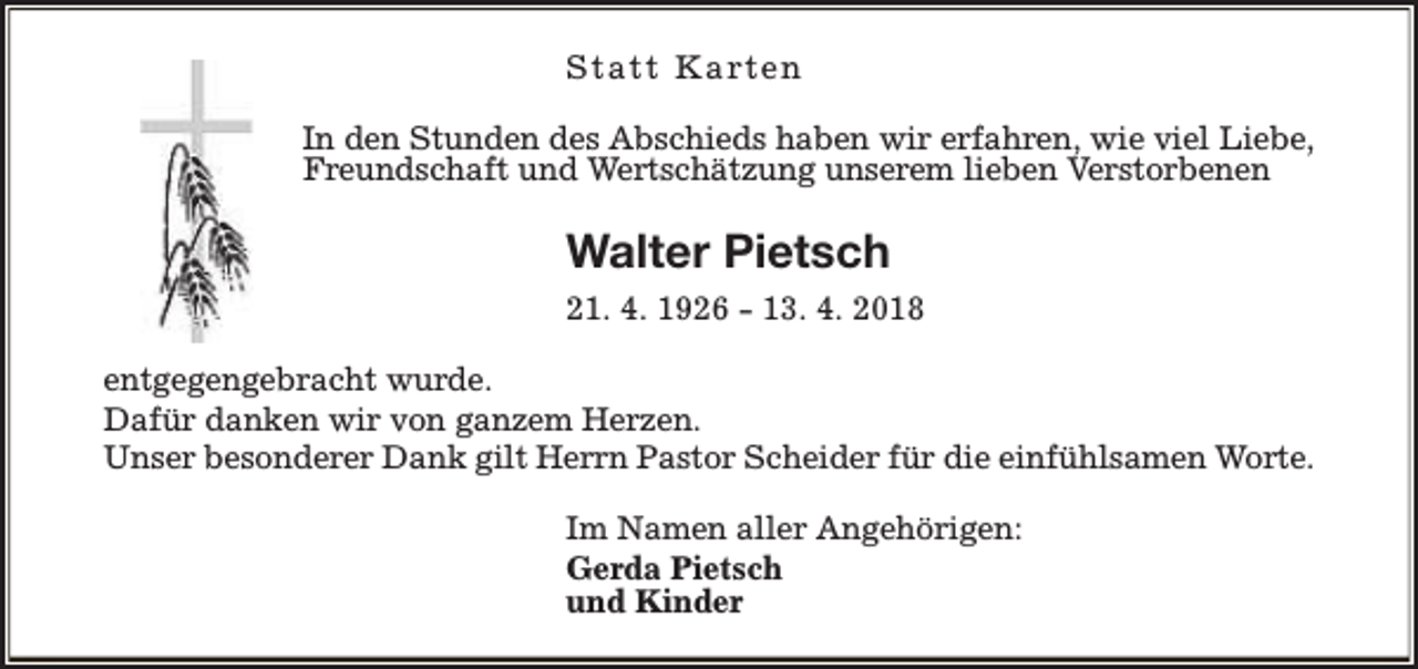 <p>S t a t t K a rt e n<br />In den Stunden des Abschieds haben wir erfahren, wie viel Liebe,<br />Freundschaft und Wertschätzung unserem lieben Verstorbenen</p><p>Walter Pietsch<br />21. 4. 1926 - 13. 4. 2018<br />entgegengebracht wurde.<br />Dafür danken wir von ganzem Herzen.<br />Unser besonderer Dank gilt Herrn Pastor Scheider für die einfühlsamen Worte.<br />Im Namen aller Angehörigen:<br />Gerda Pietsch<br />und Kinder</p>