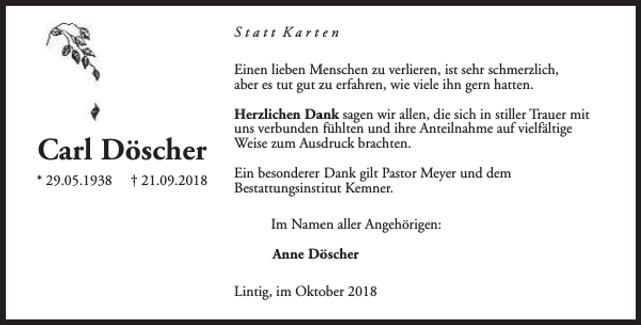 <p>Statt Karten<br />Einen lieben Menschen zu verlieren, ist sehr schmerzlich,<br />aber es tut gut zu erfahren, wie viele ihn gern hatten.</p><p>Carl Döscher<br />* 29.05.1938</p><p>† 21.09.2018</p><p>Herzlichen Dank sagen wir allen, die sich in stiller Trauer mit<br />uns verbunden fühlten und ihre Anteilnahme auf vielfältige<br />Weise zum Ausdruck brachten.<br />Ein besonderer Dank gilt Pastor Meyer und dem<br />Bestattungsinstitut Kemner.<br />Im Namen aller Angehörigen:<br />Anne Döscher<br />Lintig, im Oktober 2018</p>