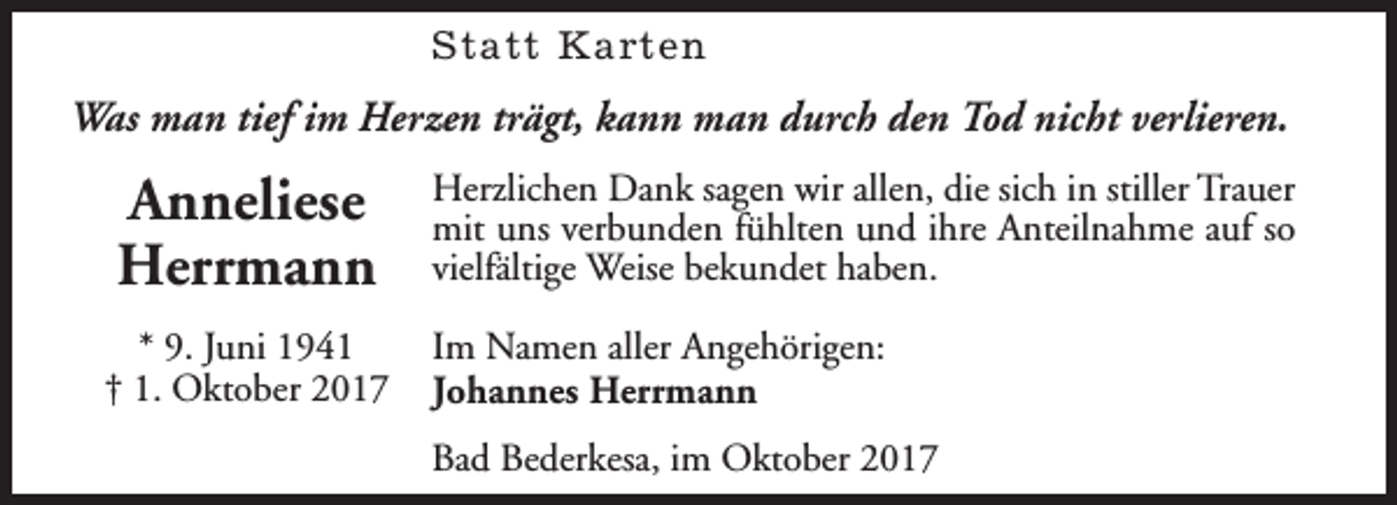 <p>Statt Karten</p><p>Was man tief im Herzen trägt, kann man durch den Tod nicht verlieren.</p><p>Anneliese<br />Herrmann<br />* 9. Juni 1941<br />† 1. Oktober 2017</p><p>Herzlichen Dank sagen wir allen, die sich in stiller Trauer<br />mit uns verbunden fühlten und ihre Anteilnahme auf so<br />vielfältige Weise bekundet haben.<br />Im Namen aller Angehörigen:<br />Johannes Herrmann<br />Bad Bederkesa, im Oktober 2017</p>