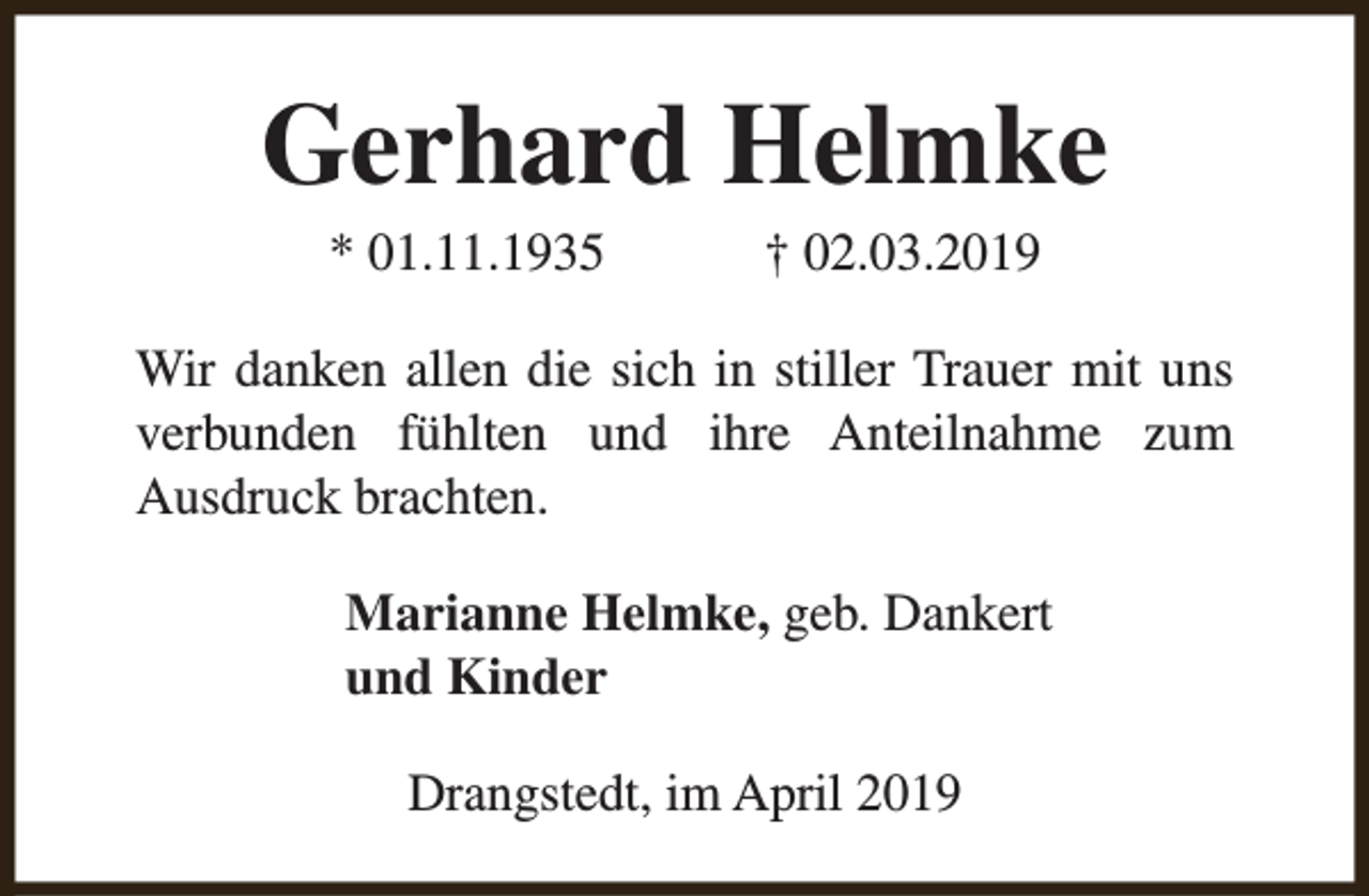 <p>Gerhard Helmke<br />* 01.11.1935</p><p>† 02.03.2019</p><p>Wir danken allen die sich in stiller Trauer mit uns<br />verbunden fühlten und ihre Anteilnahme zum<br />Ausdruck brachten.<br />Marianne Helmke, geb. Dankert<br />und Kinder<br />Drangstedt, im April 2019</p>