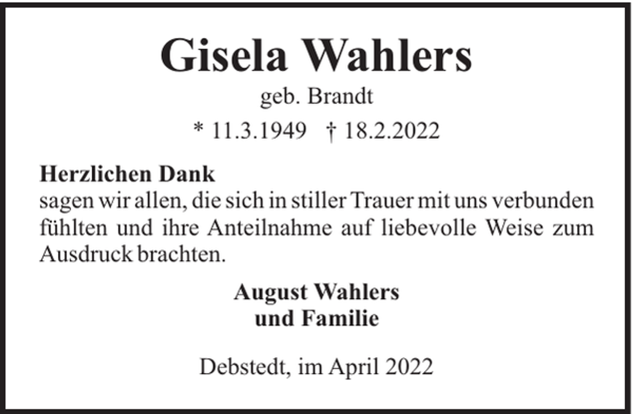 <p>Gisela Wahlers<br />geb. Brandt<br />* 11.3.1949 † 18.2.2022<br />Herzlichen Dank<br />sagen wir allen, die sich in stiller Trauer mit uns verbunden<br />fühlten und ihre Anteilnahme auf liebevolle Weise zum<br />Ausdruck brachten.<br />August Wahlers<br />und Familie<br />Debstedt, im April 2022</p>