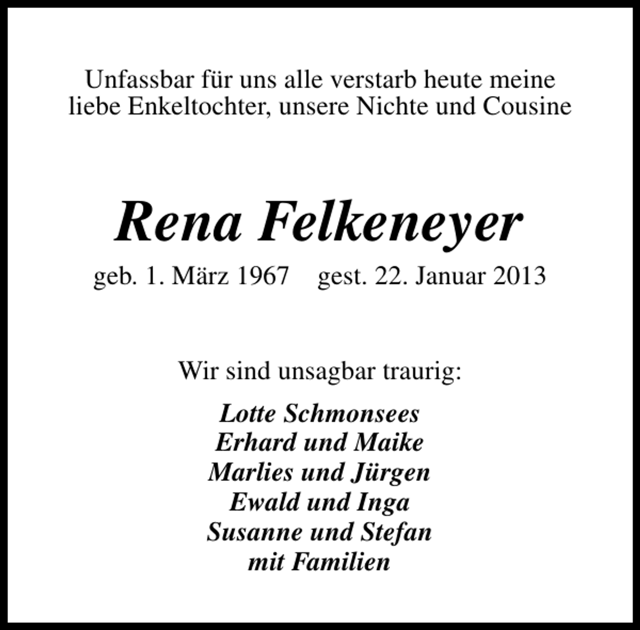 <p>Unfassbar für uns alle verstarb heute meine<br />liebe Enkeltochter, unsere Nichte und Cousine</p><p>Rena Felkeneyer</p><p>geb. 1. März 1967 gest. 22. Januar 2013<br />Wir sind unsagbar traurig:<br />Lotte Schmonsees<br />Erhard und Maike<br />Marlies und Jürgen<br />Ewald und Inga<br />Susanne und Stefan<br />mit Familien</p>
