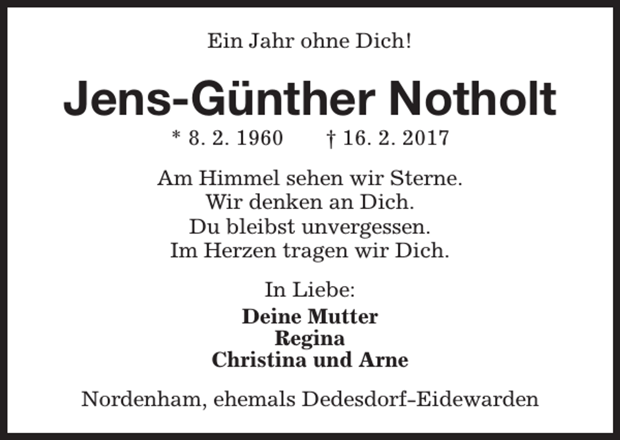 <p>Ein Jahr ohne Dich!</p><p>Jens-Günther Notholt<br />* 8. 2. 1960</p><p>† 16. 2. 2017</p><p>Am Himmel sehen wir Sterne.<br />Wir denken an Dich.<br />Du bleibst unvergessen.<br />Im Herzen tragen wir Dich.<br />In Liebe:<br />Deine Mutter<br />Regina<br />Christina und Arne<br />Nordenham, ehemals Dedesdorf-Eidewarden</p>