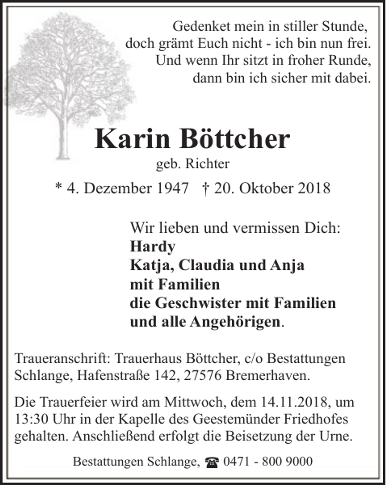 <p>Gedenket mein in stiller Stunde,<br />doch grämt Euch nicht - ich bin nun frei.<br />Und wenn Ihr sitzt in froher Runde,<br />dann bin ich sicher mit dabei.</p><p>Karin Böttcher<br />geb. Richter</p><p>* 4. Dezember 1947 † 20. Oktober 2018<br />Wir lieben und vermissen Dich:<br />Hardy<br />Katja, Claudia und Anja<br />mit Familien<br />die Geschwister mit Familien<br />und alle Angehörigen.<br />Traueranschrift: Trauerhaus Böttcher, c/o Bestattungen<br />Schlange, Hafenstraße 142, 27576 Bremerhaven.<br />Die Trauerfeier wird am Mittwoch, dem 14.11.2018, um<br />13:30 Uhr in der Kapelle des Geestemünder Friedhofes<br />gehalten. Anschließend erfolgt die Beisetzung der Urne.<br />Bestattungen Schlange, ( 0471 - 800 9000</p>