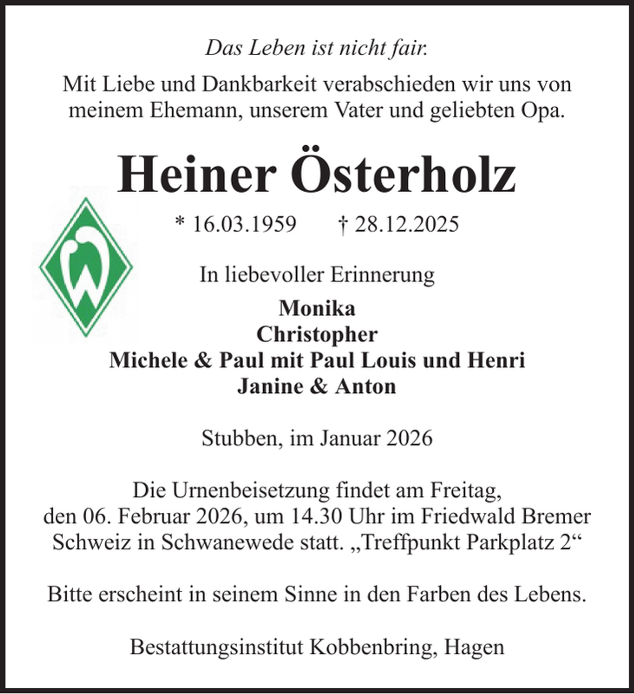 <p>Das Leben ist nicht fair.<br />Mit Liebe und Dankbarkeit verabschieden wir uns von<br />meinem Ehemann, unserem Vater und geliebten Opa.</p><p>Heiner Österholz<br />* 16.03.1959</p><p>† 28.12.2025</p><p>In liebevoller Erinnerung<br />Monika<br />Christopher<br />Michele &amp; Paul mit Paul Louis und Henri<br />Janine &amp; Anton<br />Stubben, im Januar 2026<br />Die Urnenbeisetzung findet am Freitag,<br />den 06. Februar 2026, um 14.30 Uhr im Friedwald Bremer<br />Schweiz in Schwanewede statt. „Treffpunkt Parkplatz 2“<br />Bitte erscheint in seinem Sinne in den Farben des Lebens.<br />Bestattungsinstitut Kobbenbring, Hagen</p>