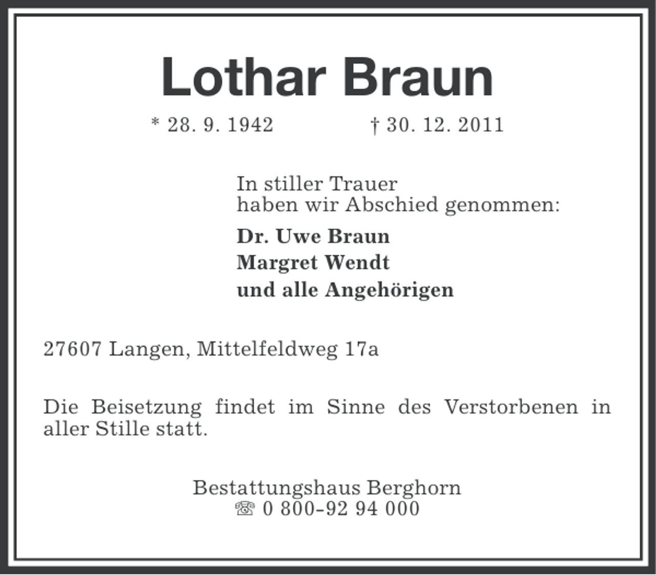 <p>Lothar Braun<br />* 28. 9. 1942</p><p>† 30. 12. 2011</p><p>In stiller Trauer<br />haben wir Abschied genommen:<br />Dr. Uwe Braun<br />Margret Wendt<br />und alle Angehörigen<br />27607 Langen, Mittelfeldweg 17a<br />Die Beisetzung findet im Sinne des Verstorbenen in<br />aller Stille statt.<br />Bestattungshaus Berghorn<br />0 800-92 94 000</p>