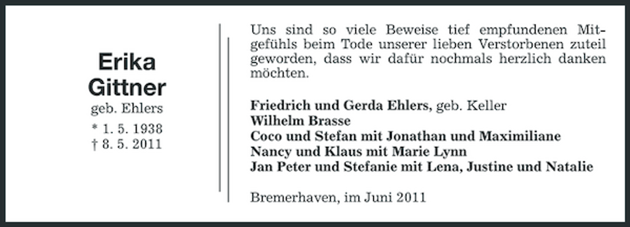 <p>Erika Gittner<br />geb. Ehlers * 1. 5. 1938 † 8. 5. 2011</p><p>Uns sind so viele Beweise tief empfundenen Mitgefühls beim Tode unserer lieben Verstorbenen zuteil geworden, dass wir dafür nochmals herzlich danken möchten. Friedrich und Gerda Ehlers, geb. Keller Wilhelm Brasse Coco und Stefan mit Jonathan und Maximiliane Nancy und Klaus mit Marie Lynn Jan Peter und Stefanie mit Lena, Justine und Natalie Bremerhaven, im Juni 2011</p>