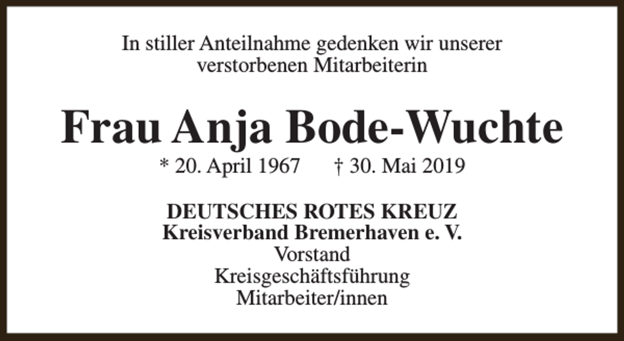 <p>In stiller Anteilnahme gedenken wir unserer<br />verstorbenen Mitarbeiterin</p><p>Frau Anja Bode-Wuchte<br />* 20. April 1967</p><p>† 30. Mai 2019</p><p>DEUTSCHES ROTES KREUZ<br />Kreisverband Bremerhaven e. V.<br />Vorstand<br />Kreisgeschäftsführung<br />Mitarbeiter/innen</p>