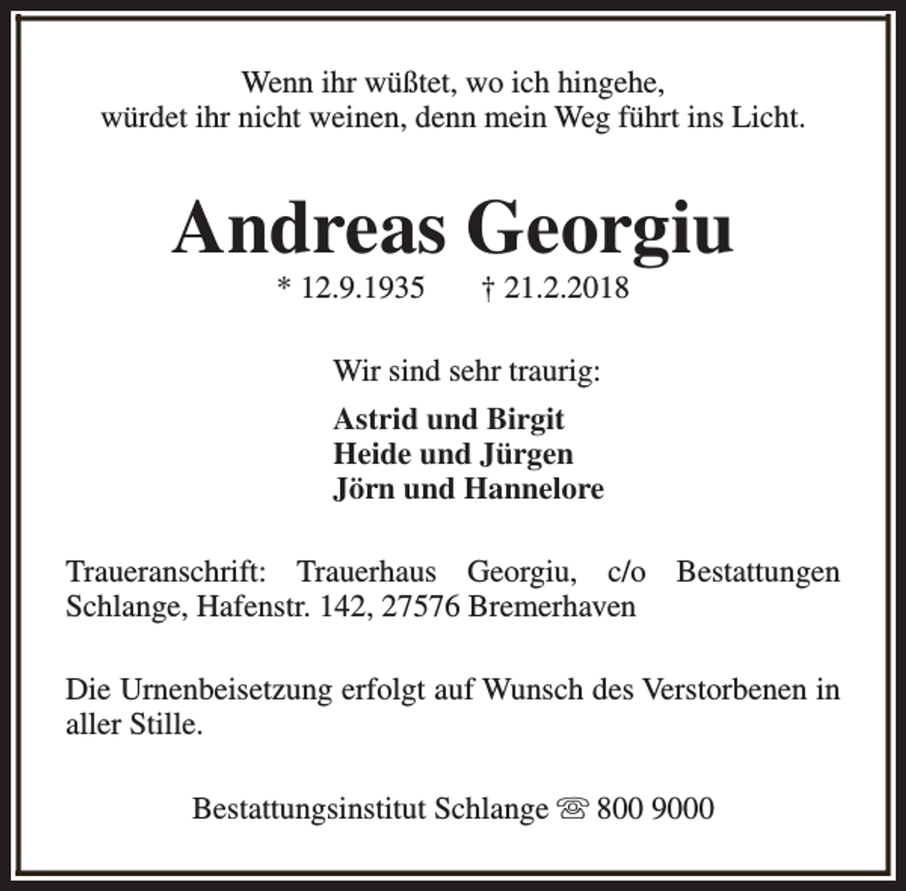 <p>Wenn ihr wüßtet, wo ich hingehe,<br />würdet ihr nicht weinen, denn mein Weg führt ins Licht.</p><p>Andreas Georgiu<br />* 12.9.1935</p><p>† 21.2.2018</p><p>Wir sind sehr traurig:<br />Astrid und Birgit<br />Heide und Jürgen<br />Jörn und Hannelore<br />Traueranschrift: Trauerhaus Georgiu, c/o Bestattungen<br />Schlange, Hafenstr. 142, 27576 Bremerhaven<br />Die Urnenbeisetzung erfolgt auf Wunsch des Verstorbenen in<br />aller Stille.<br />Bestattungsinstitut Schlange s 800 9000</p>