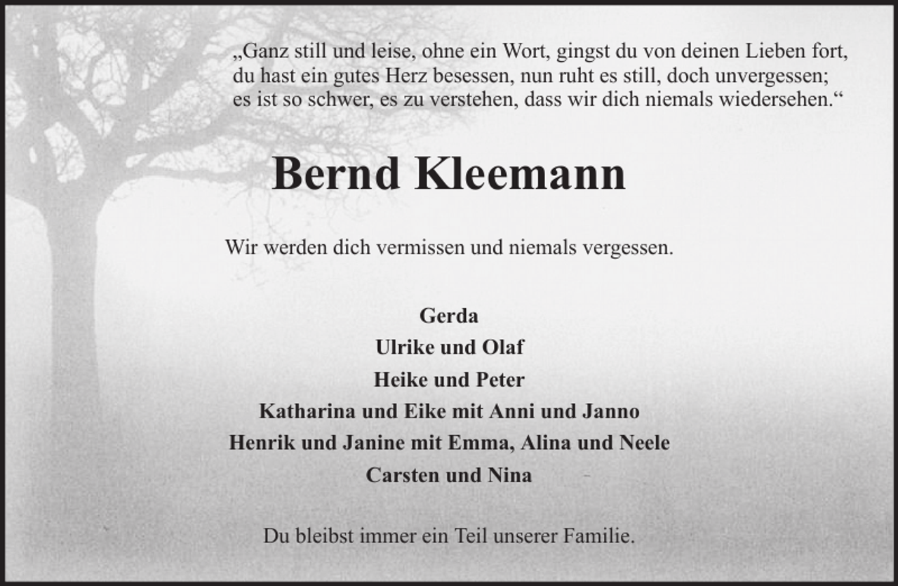 <p>„Ganz still und leise, ohne ein Wort, gingst du von deinen Lieben fort,<br />du hast ein gutes Herz besessen, nun ruht es still, doch unvergessen;<br />es ist so schwer, es zu verstehen, dass wir dich niemals wiedersehen.“</p><p>Bernd Kleemann<br />Wir werden dich vermissen und niemals vergessen.<br />Gerda<br />Ulrike und Olaf<br />Heike und Peter<br />Katharina und Eike mit Anni und Janno<br />Henrik und Janine mit Emma, Alina und Neele<br />Carsten und Nina<br />Du bleibst immer ein Teil unserer Familie.</p>