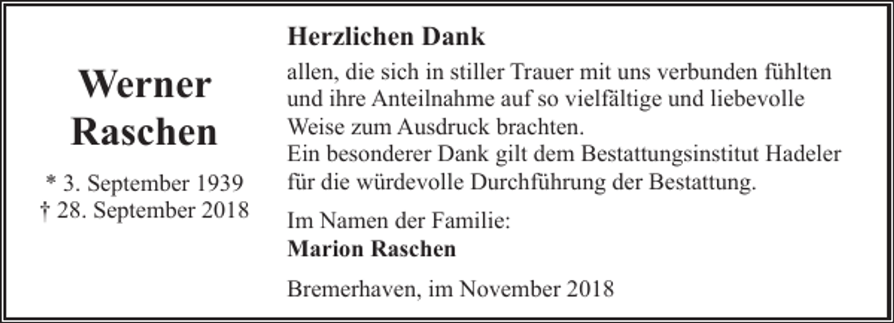 <p>Herzlichen Dank</p><p>Werner<br />Raschen<br />* 3. September 1939<br />† 28. September 2018</p><p>allen, die sich in stiller Trauer mit uns verbunden fühlten<br />und ihre Anteilnahme auf so vielfältige und liebevolle<br />Weise zum Ausdruck brachten.<br />Ein besonderer Dank gilt dem Bestattungsinstitut Hadeler<br />für die würdevolle Durchführung der Bestattung.<br />Im Namen der Familie:<br />Marion Raschen<br />Bremerhaven, im November 2018</p>