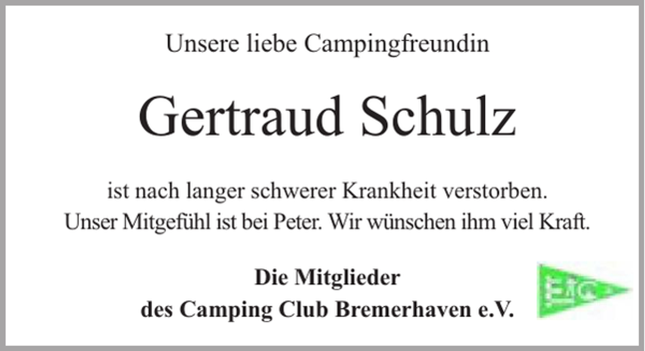 <p>Unsere liebe Campingfreundin</p><p>Gertraud Schulz<br />ist nach langer schwerer Krankheit verstorben.<br />Unser Mitgefühl ist bei Peter. Wir wünschen ihm viel Kraft.<br />Die Mitglieder<br />des Camping Club Bremerhaven e.V.</p>