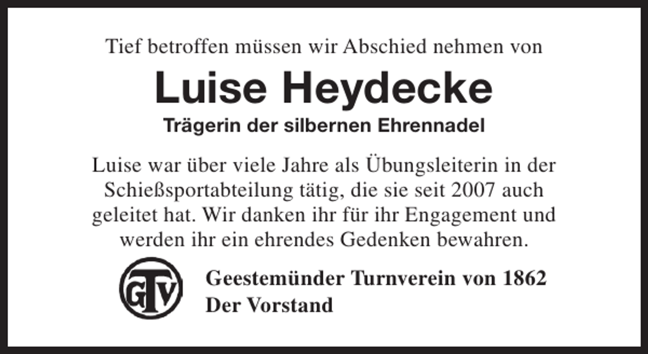 <p>Tief betroffen müssen wir Abschied nehmen von</p><p>Luise Heydecke<br />Trägerin der silbernen Ehrennadel</p><p>Luise war über viele Jahre als Übungsleiterin in der<br />Schießsportabteilung tätig, die sie seit 2007 auch<br />geleitet hat. Wir danken ihr für ihr Engagement und<br />werden ihr ein ehrendes Gedenken bewahren.<br />Geestemünder Turnverein von 1862<br />Der Vorstand</p>