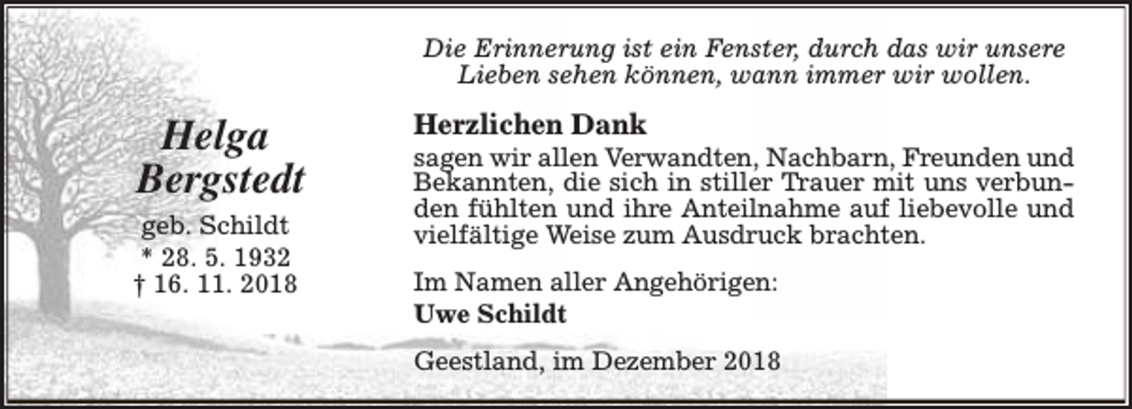 <p>Die Erinnerung ist ein Fenster, durch das wir unsere<br />Lieben sehen können, wann immer wir wollen.</p><p>Helga<br />Bergstedt<br />geb. Schildt<br />* 28. 5. 1932<br />† 16. 11. 2018</p><p>Herzlichen Dank</p><p>sagen wir allen Verwandten, Nachbarn, Freunden und<br />Bekannten, die sich in stiller Trauer mit uns verbunden fühlten und ihre Anteilnahme auf liebevolle und<br />vielfältige Weise zum Ausdruck brachten.<br />Im Namen aller Angehörigen:<br />Uwe Schildt<br />Geestland, im Dezember 2018</p>