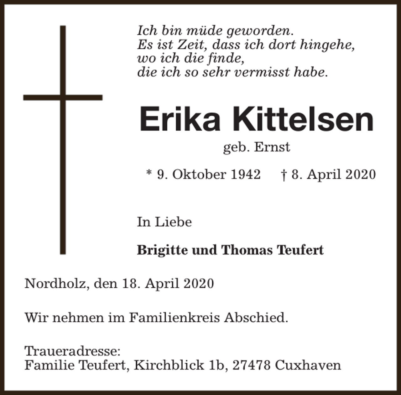 <p>Ich bin müde geworden.<br />Es ist Zeit, dass ich dort hingehe,<br />wo ich die finde,<br />die ich so sehr vermisst habe.</p><p>Erika Kittelsen<br />geb. Ernst</p><p>* 9. Oktober 1942</p><p>† 8. April 2020</p><p>In Liebe<br />Brigitte und Thomas Teufert<br />Nordholz, den 18. April 2020<br />Wir nehmen im Familienkreis Abschied.<br />Traueradresse:<br />Familie Teufert, Kirchblick 1b, 27478 Cuxhaven</p>