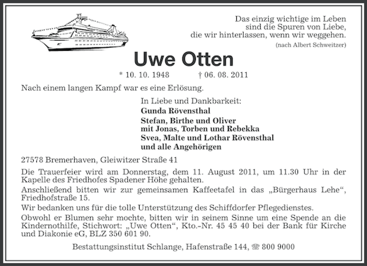 <p>Das einzig wichtige im Leben<br />sind die Spuren von Liebe,<br />die wir hinterlassen, wenn wir weggehen.<br />(nach Albert Schweitzer)</p><p>Uwe Otten<br />* 10. 10. 1948</p><p>† 06. 08. 2011</p><p>Nach einem langen Kampf war es eine Erlösung.<br />In Liebe und Dankbarkeit:<br />Gunda Rövensthal<br />Stefan, Birthe und Oliver<br />mit Jonas, Torben und Rebekka<br />Svea, Malte und Lothar Rövensthal<br />und alle Angehörigen<br />27578 Bremerhaven, Gleiwitzer Straße 41<br />Die Trauerfeier wird am Donnerstag, dem 11. August 2011, um 11.30 Uhr in der<br />Kapelle des Friedhofes Spadener Höhe gehalten.<br />Anschließend bitten wir zur gemeinsamen Kaffeetafel in das „Bürgerhaus Lehe“,<br />Friedhofstraße 15.<br />Wir bedanken uns für die tolle Unterstützung des Schiffdorfer Pflegedienstes.<br />Obwohl er Blumen sehr mochte, bitten wir in seinem Sinne um eine Spende an die<br />Kindernothilfe, Stichwort: „Uwe Otten“, Kto.-Nr. 40 bei der Bank für Kirche<br />und Diakonie eG, BLZ 350 601 90.<br />Bestattungsinstitut Schlange, Hafenstraße 144, 800 9000</p>