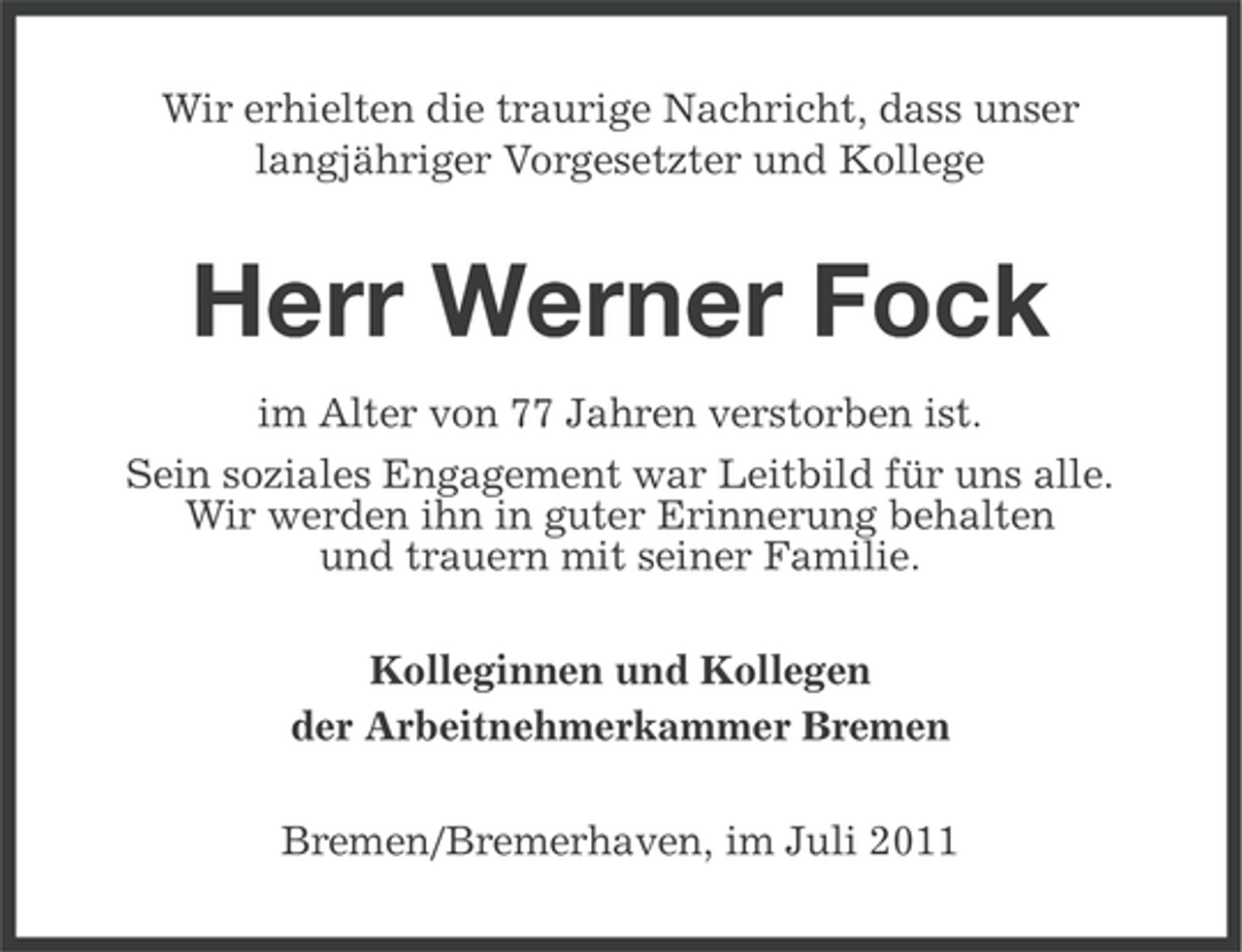 <p>Wir erhielten die traurige Nachricht, dass unser<br />langjähriger Vorgesetzter und Kollege</p><p>Herr Werner Fock<br />im Alter von 77 Jahren verstorben ist.<br />Sein soziales Engagement war Leitbild für uns alle.<br />Wir werden ihn in guter Erinnerung behalten<br />und trauern mit seiner Familie.<br />Kolleginnen und Kollegen<br />der Arbeitnehmerkammer Bremen<br />Bremen/Bremerhaven, im Juli 2011</p>