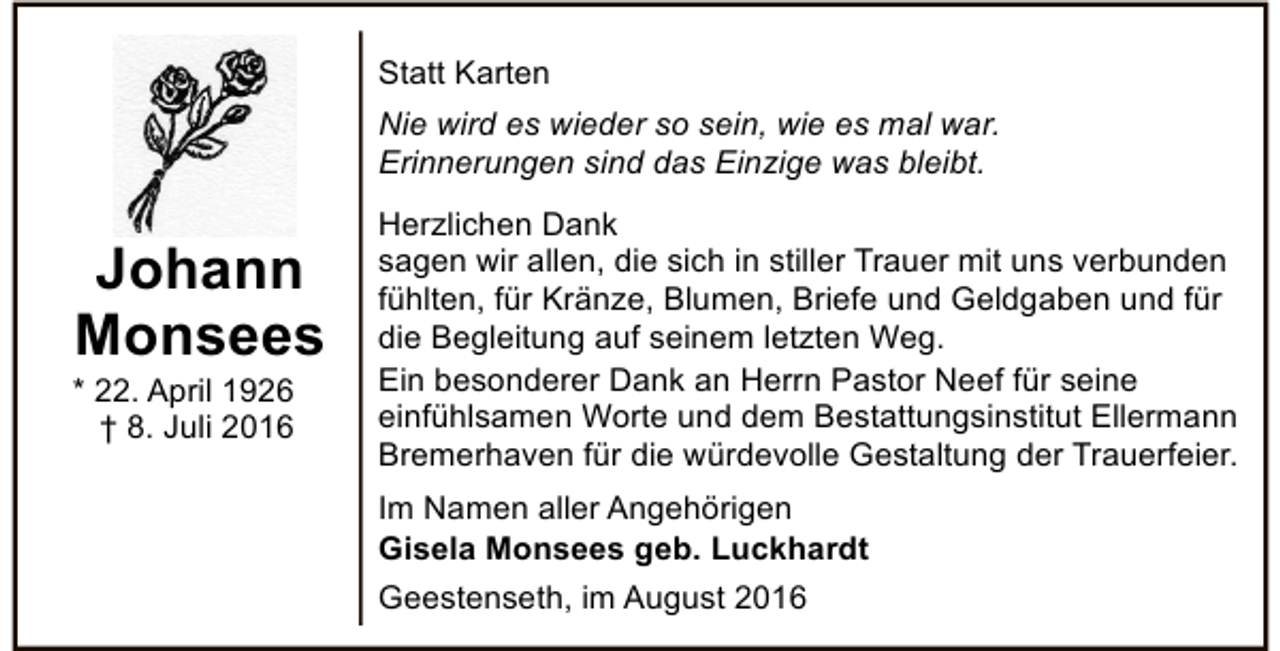 <p>Statt Karten<br />Nie wird es wieder so sein, wie es mal war.<br />Erinnerungen sind das Einzige was bleibt.</p><p>Johann<br />Monsees</p><p>* 22. April 1926<br />† 8. Juli 2016</p><p>Herzlichen Dank<br />sagen wir allen, die sich in stiller Trauer mit uns verbunden<br />fühlten, für Kränze, Blumen, Briefe und Geldgaben und für<br />die Begleitung auf seinem letzten Weg.<br />Ein besonderer Dank an Herrn Pastor Neef für seine<br />einfühlsamen Worte und dem Bestattungsinstitut Ellermann<br />Bremerhaven für die würdevolle Gestaltung der Trauerfeier.<br />Im Namen aller Angehörigen<br />Gisela Monsees geb. Luckhardt<br />Geestenseth, im August 2016</p>