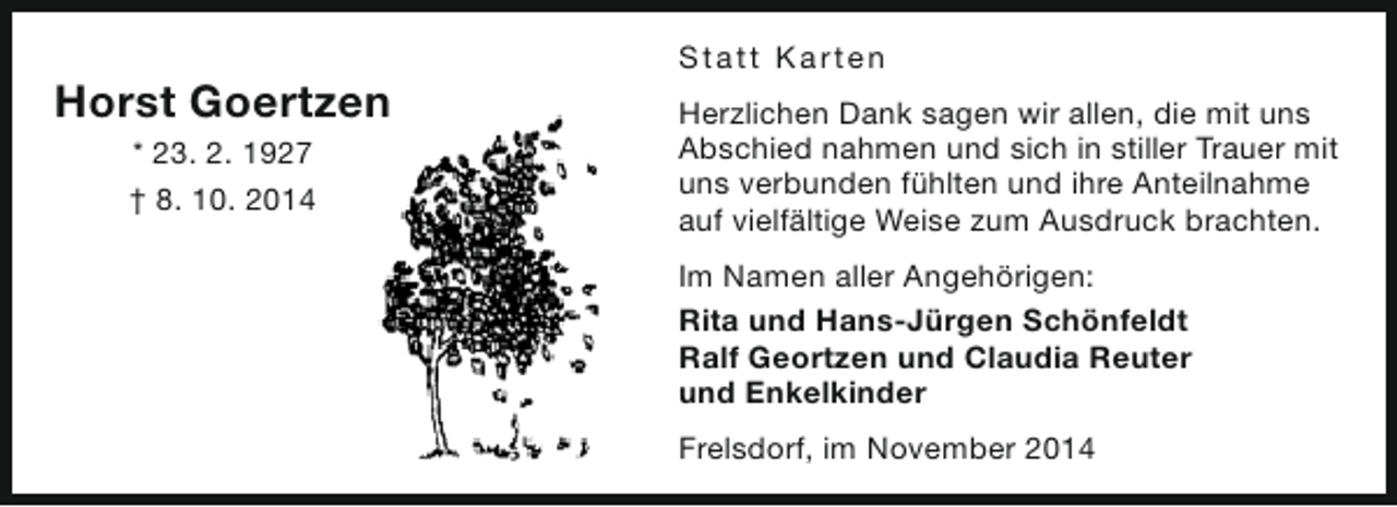 <p>Horst Goertzen<br />* 23. 2. 1927<br />† 8. 10. 2014</p><p>S t a t t Ka rt e n<br />Herzlichen Dank sagen wir allen, die mit uns<br />Abschied nahmen und sich in stiller Trauer mit<br />uns verbunden fühlten und ihre Anteilnahme<br />auf vielfältige Weise zum Ausdruck brachten.<br />Im Namen aller Angehörigen:<br />Rita und Hans-Jürgen Schönfeldt<br />Ralf Geortzen und Claudia Reuter<br />und Enkelkinder<br />Frelsdorf, im November 2014</p>