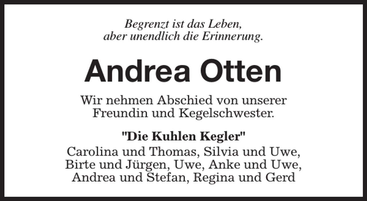 <p>Begrenzt ist das Leben,<br />aber unendlich die Erinnerung.</p><p>Andrea Otten</p><p>Wir nehmen Abschied von unserer<br />Freundin und Kegelschwester.<br />"Die Kuhlen Kegler"<br />Carolina und Thomas, Silvia und Uwe,<br />Birte und Jürgen, Uwe, Anke und Uwe,<br />Andrea und Stefan, Regina und Gerd</p>