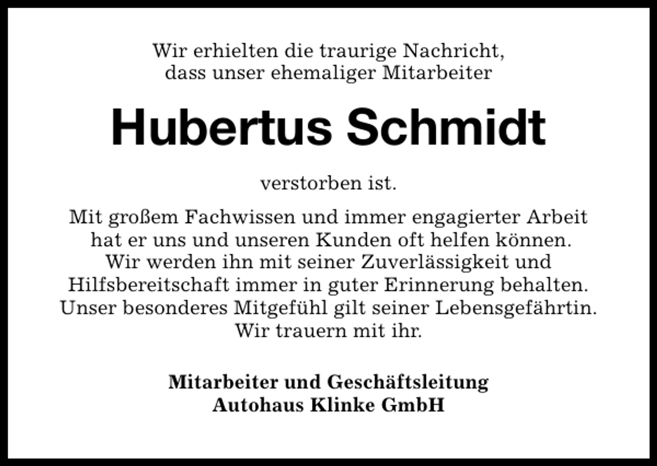 <p>Wir erhielten die traurige Nachricht,<br />dass unser ehemaliger Mitarbeiter</p><p>Hubertus Schmidt<br />verstorben ist.<br />Mit großem Fachwissen und immer engagierter Arbeit<br />hat er uns und unseren Kunden oft helfen können.<br />Wir werden ihn mit seiner Zuverlässigkeit und<br />Hilfsbereitschaft immer in guter Erinnerung behalten.<br />Unser besonderes Mitgefühl gilt seiner Lebensgefährtin.<br />Wir trauern mit ihr.<br />Mitarbeiter und Geschäftsleitung<br />Autohaus Klinke GmbH</p>