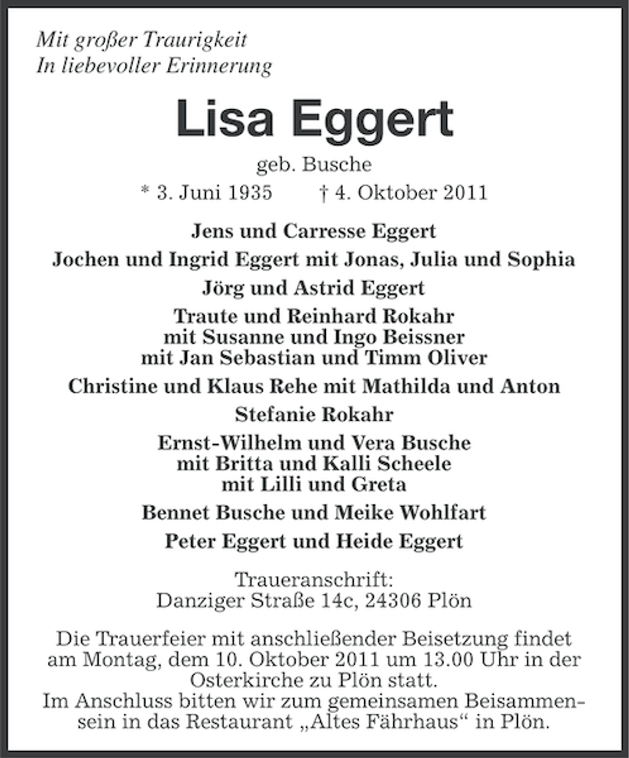<p>Mit großer Traurigkeit<br />In liebevoller Erinnerung</p><p>Lisa Eggert<br />geb. Busche<br />* 3. Juni 1935<br />† 4. Oktober 2011<br />Jens und Carresse Eggert<br />Jochen und Ingrid Eggert mit Jonas, Julia und Sophia<br />Jörg und Astrid Eggert<br />Traute und Reinhard Rokahr<br />mit Susanne und Ingo Beissner<br />mit Jan Sebastian und Timm Oliver<br />Christine und Klaus Rehe mit Mathilda und Anton<br />Stefanie Rokahr<br />Ernst-Wilhelm und Vera Busche<br />mit Britta und Kalli Scheele<br />mit Lilli und Greta<br />Bennet Busche und Meike Wohlfart<br />Peter Eggert und Heide Eggert<br />Traueranschrift:<br />Danziger Straße 14c, 24306 Plön<br />Die Trauerfeier mit anschließender Beisetzung findet<br />am Montag, dem 10. Oktober 2011 um 13.00 Uhr in der<br />Osterkirche zu Plön statt.<br />Im Anschluss bitten wir zum gemeinsamen Beisammensein in das Restaurant „Altes Fährhaus“ in Plön.</p>