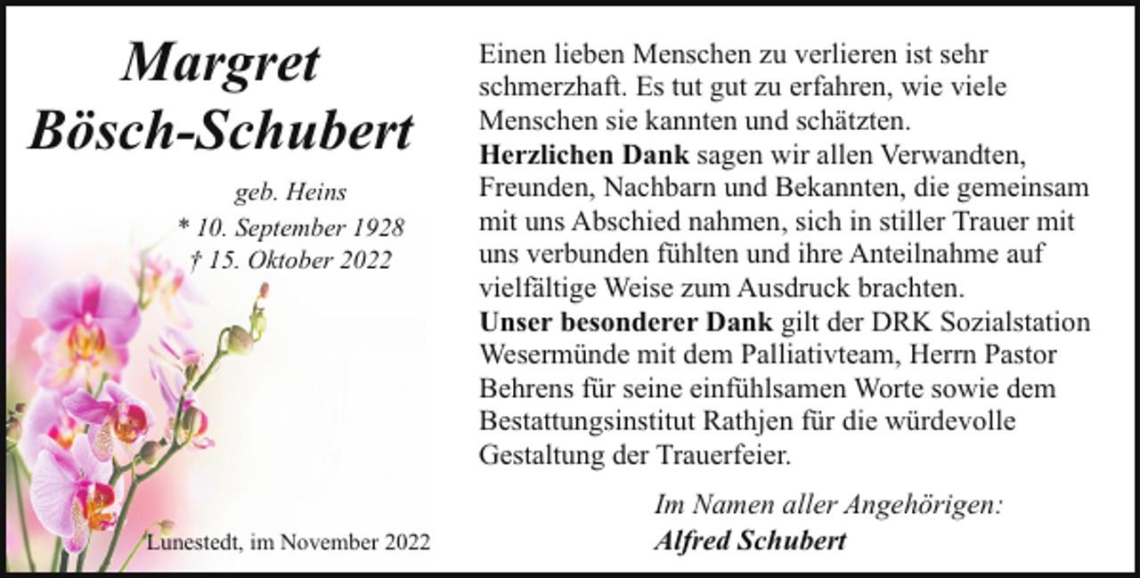 <p>Margret<br />Bösch-Schubert<br />geb. Heins<br />* 10. September 1928<br />† 15. Oktober 2022</p><p>Lunestedt, im November 2022</p><p>Einen lieben Menschen zu verlieren ist sehr<br />schmerzhaft. Es tut gut zu erfahren, wie viele<br />Menschen sie kannten und schätzten.<br />Herzlichen Dank sagen wir allen Verwandten,<br />Freunden, Nachbarn und Bekannten, die gemeinsam<br />mit uns Abschied nahmen, sich in stiller Trauer mit<br />uns verbunden fühlten und ihre Anteilnahme auf<br />vielfältige Weise zum Ausdruck brachten.<br />Unser besonderer Dank gilt der DRK Sozialstation<br />Wesermünde mit dem Palliativteam, Herrn Pastor<br />Behrens für seine einfühlsamen Worte sowie dem<br />Bestattungsinstitut Rathjen für die würdevolle<br />Gestaltung der Trauerfeier.<br />Im Namen aller Angehörigen:<br />Alfred Schubert</p>