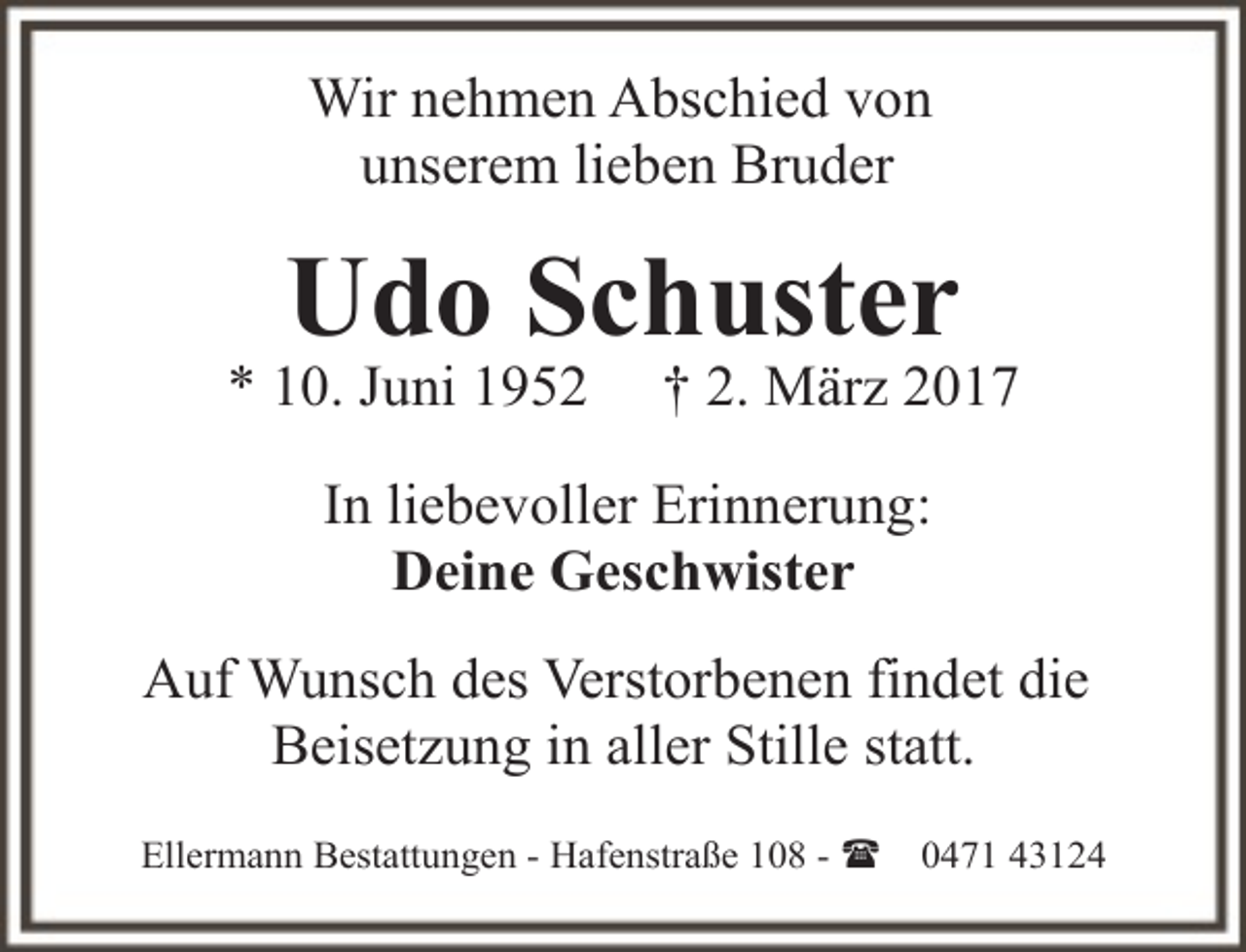 <p>Wir nehmen Abschied von<br />unserem lieben Bruder</p><p>Udo Schuster</p><p>* 10. Juni 1952</p><p>† 2. März 2017</p><p>In liebevoller Erinnerung:<br />Deine Geschwister<br />Auf Wunsch des Verstorbenen findet die<br />Beisetzung in aller Stille statt.<br />Ellermann Bestattungen - Hafenstraße 108 - (</p><p>0471 43124</p>