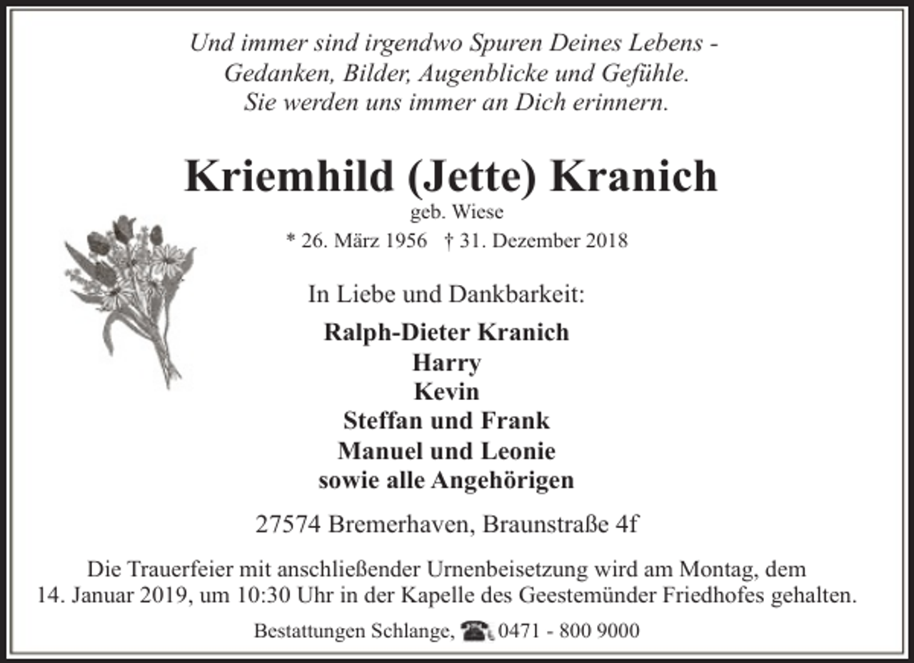 <p>Und immer sind irgendwo Spuren Deines Lebens Gedanken, Bilder, Augenblicke und Gefühle.<br />Sie werden uns immer an Dich erinnern.</p><p>Kriemhild (Jette) Kranich<br />geb. Wiese<br />* 26. März 1956 † 31. Dezember 2018</p><p>In Liebe und Dankbarkeit:<br />Ralph-Dieter Kranich<br />Harry<br />Kevin<br />Steffan und Frank<br />Manuel und Leonie<br />sowie alle Angehörigen<br />27574 Bremerhaven, Braunstraße 4f<br />Die Trauerfeier mit anschließender Urnenbeisetzung wird am Montag, dem<br />14. Januar 2019, um 10:30 Uhr in der Kapelle des Geestemünder Friedhofes gehalten.<br />Bestattungen Schlange,</p><p>0471 - 800 9000</p>
