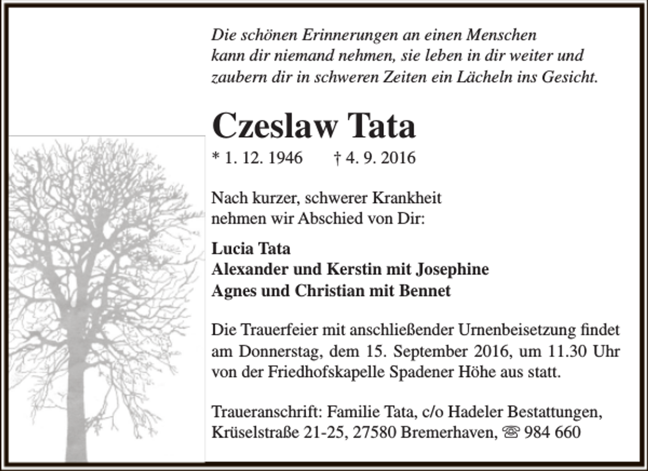 <p>Die schönen Erinnerungen an einen Menschen<br />kann dir niemand nehmen, sie leben in dir weiter und<br />zaubern dir in schweren Zeiten ein Lächeln ins Gesicht.</p><p>Czeslaw Tata<br />* 1. 12. 1946</p><p>† 4. 9. 2016</p><p>Nach kurzer, schwerer Krankheit<br />nehmen wir Abschied von Dir:<br />Lucia Tata<br />Alexander und Kerstin mit Josephine<br />Agnes und Christian mit Bennet<br />Die Trauerfeier mit anschließender Urnenbeisetzung findet<br />am Donnerstag, dem 15. September 2016, um 11.30 Uhr<br />von der Friedhofskapelle Spadener Höhe aus statt.<br />Traueranschrift: Familie Tata, c/o Hadeler Bestattungen,<br />Krüselstraße 21-25, 27580 Bremerhaven,  984 660</p>