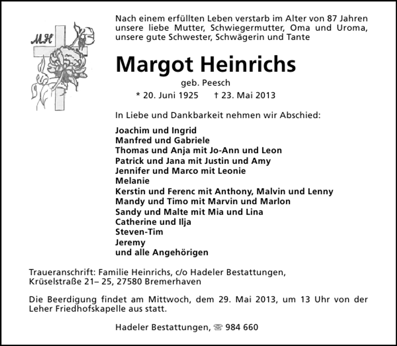 <p>Nach einem erfüllten Leben verstarb im Alter von 87 Jahren<br />unsere liebe Mutter, Schwiegermutter, Oma und Uroma,<br />unsere gute Schwester, Schwägerin und Tante</p><p>Margot Heinrichs<br />geb. Peesch<br />* 20. Juni 1925<br />† 23. Mai 2013</p><p>In Liebe und Dankbarkeit nehmen wir Abschied:<br />Joachim und Ingrid<br />Manfred und Gabriele<br />Thomas und Anja mit Jo-Ann und Leon<br />Patrick und Jana mit Justin und Amy<br />Jennifer und Marco mit Leonie<br />Melanie<br />Kerstin und Ferenc mit Anthony, Malvin und Lenny<br />Mandy und Timo mit Marvin und Marlon<br />Sandy und Malte mit Mia und Lina<br />Catherine und Ilja<br />Steven-Tim<br />Jeremy<br />und alle Angehörigen<br />Traueranschrift: Familie Heinrichs, c/o Hadeler Bestattungen,<br />Krüselstraße 21– 25, 27580 Bremerhaven<br />Die Beerdigung findet am Mittwoch, dem 29. Mai 2013, um 13 Uhr von der<br />Leher Friedhofskapelle aus statt.<br />Hadeler Bestattungen, s 984 660</p>