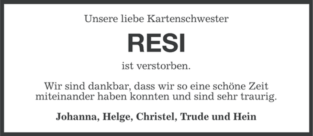<p>Unsere liebe Kartenschwester</p><p>RESI<br />ist verstorben.<br />Wir sind dankbar, dass wir so eine schöne Zeit<br />miteinander haben konnten und sind sehr traurig.<br />Johanna, Helge, Christel, Trude und Hein</p>